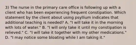 3) The nurse in the primary care office is following up with a client who has been experiencing frequent constipation. Which statement by the client about using psyllium indicates that additional teaching is needed? A. "I will take it in the morning with lots of water." B. "I will only take it until my constipation is relieved." C. "I will take it together with my other medications." D. "I may notice some bloating while I am taking it."