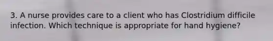 3. A nurse provides care to a client who has Clostridium difficile infection. Which technique is appropriate for hand hygiene?