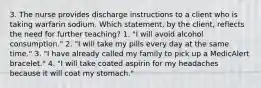 3. The nurse provides discharge instructions to a client who is taking warfarin sodium. Which statement, by the client, reflects the need for further teaching? 1. "I will avoid alcohol consumption." 2. "I will take my pills every day at the same time." 3. "I have already called my family to pick up a MedicAlert bracelet." 4. "I will take coated aspirin for my headaches because it will coat my stomach."