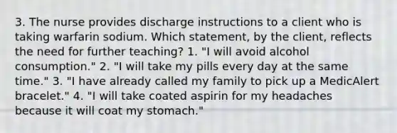 3. The nurse provides discharge instructions to a client who is taking warfarin sodium. Which statement, by the client, reflects the need for further teaching? 1. "I will avoid alcohol consumption." 2. "I will take my pills every day at the same time." 3. "I have already called my family to pick up a MedicAlert bracelet." 4. "I will take coated aspirin for my headaches because it will coat my stomach."