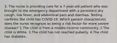 3. The nurse is providing care for a 7-year-old patient who was brought to the emergency department with a persistent dry cough, low fever, and abdominal pain and diarrhea. Testing confirms the child has COVID-19. Which patient characteristic does the nurse recognize as being a risk factor for more severe disease? 1.The child is from a middle-income community. 2.The child is White. 3.The child has not reached puberty. 4.The child has diabetes.