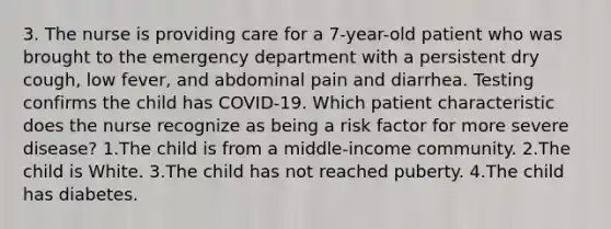 3. The nurse is providing care for a 7-year-old patient who was brought to the emergency department with a persistent dry cough, low fever, and abdominal pain and diarrhea. Testing confirms the child has COVID-19. Which patient characteristic does the nurse recognize as being a risk factor for more severe disease? 1.The child is from a middle-income community. 2.The child is White. 3.The child has not reached puberty. 4.The child has diabetes.