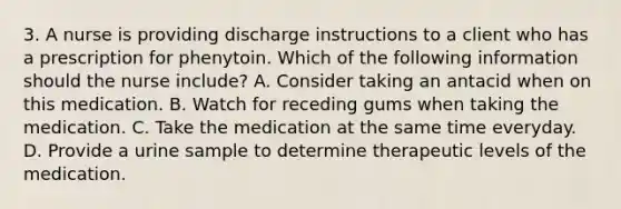 3. A nurse is providing discharge instructions to a client who has a prescription for phenytoin. Which of the following information should the nurse include? A. Consider taking an antacid when on this medication. B. Watch for receding gums when taking the medication. C. Take the medication at the same time everyday. D. Provide a urine sample to determine therapeutic levels of the medication.