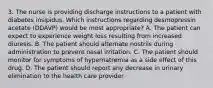 3. The nurse is providing discharge instructions to a patient with diabetes insipidus. Which instructions regarding desmopressin acetate (DDAVP) would be most appropriate? A. The patient can expect to experience weight loss resulting from increased diuresis. B. The patient should alternate nostrils during administration to prevent nasal irritation. C. The patient should monitor for symptoms of hypernatremia as a side effect of this drug. D. The patient should report any decrease in urinary elimination to the health care provider.