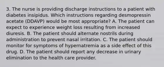 3. The nurse is providing discharge instructions to a patient with diabetes insipidus. Which instructions regarding desmopressin acetate (DDAVP) would be most appropriate? A. The patient can expect to experience weight loss resulting from increased diuresis. B. The patient should alternate nostrils during administration to prevent nasal irritation. C. The patient should monitor for symptoms of hypernatremia as a side effect of this drug. D. The patient should report any decrease in urinary elimination to the health care provider.