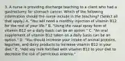 3. A nurse is providing discharge teaching to a client who had a gastrectomy for stomach cancer. Which of the following information should the nurse include in the teaching? (Select all that apply.) A. "You will need a monthly injection of vitamin B12 for the rest of your life." B. "Using the nasal spray form of vitamin B12 on a daily basis can be an option." C. "An oral supplement of vitamin B12 taken on a daily basis can be an option." D. "You should increase your intake of animal proteins, legumes, and dairy products to increase vitamin B12 in your diet." E. "Add soy milk fortified with vitamin B12 to your diet to decrease the risk of pernicious anemia."