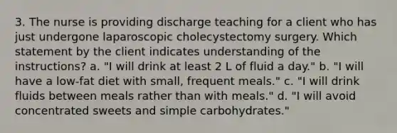 3. The nurse is providing discharge teaching for a client who has just undergone laparoscopic cholecystectomy surgery. Which statement by the client indicates understanding of the instructions? a. "I will drink at least 2 L of fluid a day." b. "I will have a low-fat diet with small, frequent meals." c. "I will drink fluids between meals rather than with meals." d. "I will avoid concentrated sweets and simple carbohydrates."