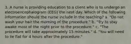 3. A nurse is providing education to a client who is to undergo an electroencephalogram (EEG) the next day. Which of the following information should the nurse include in the teaching? a. "Do not wash your hair the morning of the procedure." b. "Try to stay awake most of the night prior to the procedure." c. "The procedure will take approximately 15 minutes." d. "You will need to lie flat for 4 hours after the procedure."