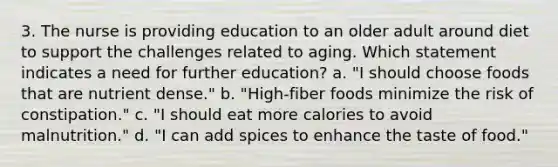 3. The nurse is providing education to an older adult around diet to support the challenges related to aging. Which statement indicates a need for further education? a. "I should choose foods that are nutrient dense." b. "High-fiber foods minimize the risk of constipation." c. "I should eat more calories to avoid malnutrition." d. "I can add spices to enhance the taste of food."