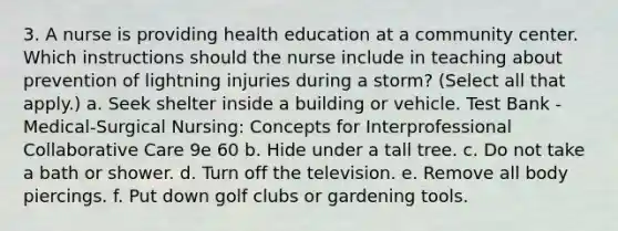 3. A nurse is providing health education at a community center. Which instructions should the nurse include in teaching about prevention of lightning injuries during a storm? (Select all that apply.) a. Seek shelter inside a building or vehicle. Test Bank - Medical-Surgical Nursing: Concepts for Interprofessional Collaborative Care 9e 60 b. Hide under a tall tree. c. Do not take a bath or shower. d. Turn off the television. e. Remove all body piercings. f. Put down golf clubs or gardening tools.