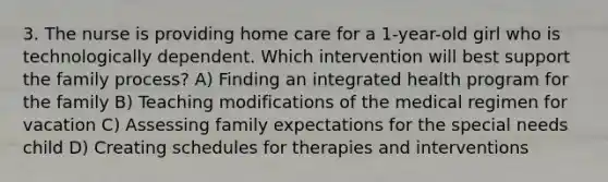 3. The nurse is providing home care for a 1-year-old girl who is technologically dependent. Which intervention will best support the family process? A) Finding an integrated health program for the family B) Teaching modifications of the medical regimen for vacation C) Assessing family expectations for the special needs child D) Creating schedules for therapies and interventions