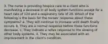 3. The nurse is providing hospice care to a client who is manifesting a decrease in all body system functions except for a heart rate of 124 and a respiratory rate of 28. Which of the following is the basis for the nurses' response about these symptoms? a. They will continue to increase until death finally occurs. b. They are a normal response before these functions decrease. c. They indicate a reflex response to the slowing of other body systems. d. They may be associated with an improvement in the client's condition.