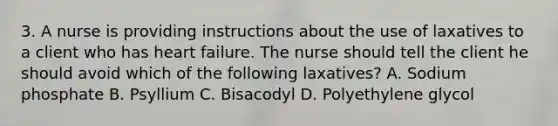 3. A nurse is providing instructions about the use of laxatives to a client who has heart failure. The nurse should tell the client he should avoid which of the following laxatives? A. Sodium phosphate B. Psyllium C. Bisacodyl D. Polyethylene glycol