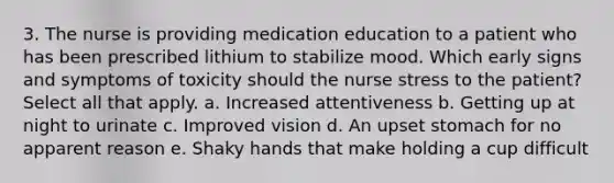 3. The nurse is providing medication education to a patient who has been prescribed lithium to stabilize mood. Which early signs and symptoms of toxicity should the nurse stress to the patient? Select all that apply. a. Increased attentiveness b. Getting up at night to urinate c. Improved vision d. An upset stomach for no apparent reason e. Shaky hands that make holding a cup difficult