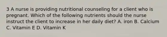 3 A nurse is providing nutritional counseling for a client who is pregnant. Which of the following nutrients should the nurse instruct the client to increase in her daily diet? A. iron B. Calcium C. Vitamin E D. Vitamin K