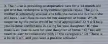 3. The nurse is providing postoperative care for a 14-month-old girl who has undergone a myelomeningocele repair. The girl's mother is extremely anxious and tells the nurse she is afraid she will never learn how to care for her daughter at home. Which response by the nurse would be most appropriate? A) "I will help you become comfortable in caring for your daughter." B) "You must learn how to care for your daughter at home." C) "You will need to learn to collaborate with all the caregivers." D) "There is a lot to learn, and you need a positive attitude."