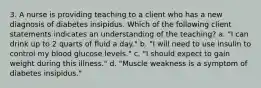 3. A nurse is providing teaching to a client who has a new diagnosis of diabetes insipidus. Which of the following client statements indicates an understanding of the teaching? a. "I can drink up to 2 quarts of fluid a day." b. "I will need to use insulin to control my blood glucose levels." c. "I should expect to gain weight during this illness." d. "Muscle weakness is a symptom of diabetes insipidus."