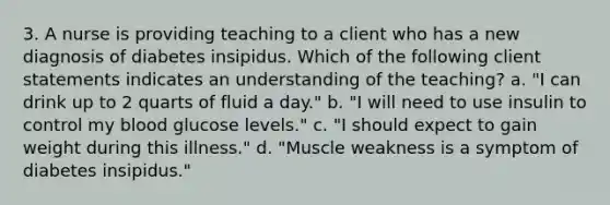 3. A nurse is providing teaching to a client who has a new diagnosis of diabetes insipidus. Which of the following client statements indicates an understanding of the teaching? a. "I can drink up to 2 quarts of fluid a day." b. "I will need to use insulin to control my blood glucose levels." c. "I should expect to gain weight during this illness." d. "Muscle weakness is a symptom of diabetes insipidus."