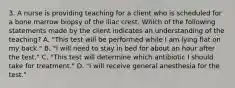 3. A nurse is providing teaching for a client who is scheduled for a bone marrow biopsy of the iliac crest. Which of the following statements made by the client indicates an understanding of the teaching? A. "This test will be performed while I am lying flat on my back." B. "I will need to stay in bed for about an hour after the test." C. "This test will determine which antibiotic I should take for treatment." D. "I will receive general anesthesia for the test."