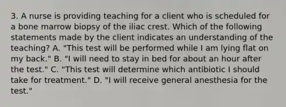 3. A nurse is providing teaching for a client who is scheduled for a bone marrow biopsy of the iliac crest. Which of the following statements made by the client indicates an understanding of the teaching? A. "This test will be performed while I am lying flat on my back." B. "I will need to stay in bed for about an hour after the test." C. "This test will determine which antibiotic I should take for treatment." D. "I will receive general anesthesia for the test."