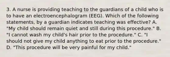 3. A nurse is providing teaching to the guardians of a child who is to have an electroencephalogram (EEG). Which of the following statements, by a guardian indicates teaching was effective? A. "My child should remain quiet and still during this procedure." B. "I cannot wash my child's hair prior to the procedure." C. "I should not give my child anything to eat prior to the procedure." D. "This procedure will be very painful for my child."