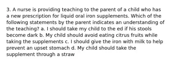 3. A nurse is providing teaching to the parent of a child who has a new prescription for liquid oral iron supplements. Which of the following statements by the parent indicates an understanding of the teaching? a. I should take my child to the ed if his stools become dark b. My child should avoid eating citrus fruits while taking the supplements c. I should give the iron with milk to help prevent an upset stomach d. My child should take the supplement through a straw