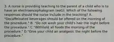 3. A nurse is providing teaching to the parent of a child who is to have an electroencephalogram (eeG). Which of the following responses should the nurse include in the teaching? A. "Decaffeinated beverages should be offered on the morning of the procedure." B. "Do not wash your child's hair the night before the procedure." C."Withhold all foods the morning of the procedure." D."Give your child an analgesic the night before the procedure."