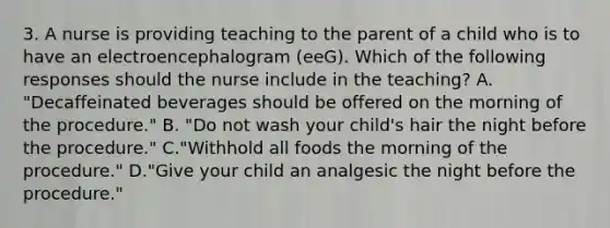 3. A nurse is providing teaching to the parent of a child who is to have an electroencephalogram (eeG). Which of the following responses should the nurse include in the teaching? A. "Decaffeinated beverages should be offered on the morning of the procedure." B. "Do not wash your child's hair the night before the procedure." C."Withhold all foods the morning of the procedure." D."Give your child an analgesic the night before the procedure."