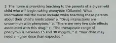 3. The nurse is providing teaching to the parents of a 5-year-old child who will begin taking phenytoin (Dilantin). What information will the nurse include when teaching these parents about their child's medication? a. "Drug interactions are uncommon with phenytoin." b. "There are very few side effects associated with this drug." c. "The therapeutic range of phenytoin is between 15 and 30 mcg/mL." d. "Your child may need a higher dose than expected."