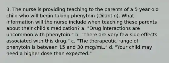 3. The nurse is providing teaching to the parents of a 5-year-old child who will begin taking phenytoin (Dilantin). What information will the nurse include when teaching these parents about their child's medication? a. "Drug interactions are uncommon with phenytoin." b. "There are very few side effects associated with this drug." c. "The therapeutic range of phenytoin is between 15 and 30 mcg/mL." d. "Your child may need a higher dose than expected."