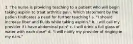 3. The nurse is providing teaching to a patient who will begin taking aspirin to treat arthritis pain. Which statement by the patien tindicates a need for further teaching? a. "I should increase fiber and fluids while taking aspirin." b. I will call my provider if I have abdominal pain" c. I will drink a full glass of water with each dose" d. "I will notify my provider of ringing in my ears."