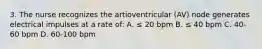 3. The nurse recognizes the artioventricular (AV) node generates electrical impulses at a rate of: A. ≤ 20 bpm B. ≤ 40 bpm C. 40-60 bpm D. 60-100 bpm