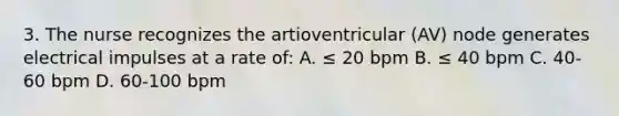 3. The nurse recognizes the artioventricular (AV) node generates electrical impulses at a rate of: A. ≤ 20 bpm B. ≤ 40 bpm C. 40-60 bpm D. 60-100 bpm