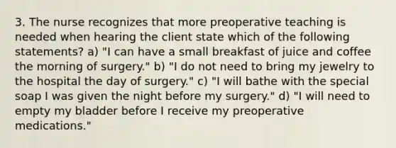 3. The nurse recognizes that more preoperative teaching is needed when hearing the client state which of the following statements? a) "I can have a small breakfast of juice and coffee the morning of surgery." b) "I do not need to bring my jewelry to the hospital the day of surgery." c) "I will bathe with the special soap I was given the night before my surgery." d) "I will need to empty my bladder before I receive my preoperative medications."