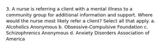 3. A nurse is referring a client with a mental illness to a community group for additional information and support. Where would the nurse most likely refer a client? Select all that apply. a. Alcoholics Anonymous b. Obsessive-Compulsive Foundation c. Schizophrenics Anonymous d. Anxiety Disorders Association of America