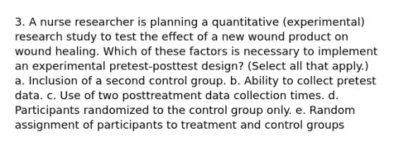 3. A nurse researcher is planning a quantitative (experimental) research study to test the effect of a new wound product on wound healing. Which of these factors is necessary to implement an experimental pretest-posttest design? (Select all that apply.) a. Inclusion of a second control group. b. Ability to collect pretest data. c. Use of two posttreatment data collection times. d. Participants randomized to the control group only. e. Random assignment of participants to treatment and control groups