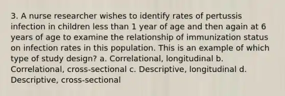 3. A nurse researcher wishes to identify rates of pertussis infection in children less than 1 year of age and then again at 6 years of age to examine the relationship of immunization status on infection rates in this population. This is an example of which type of study design? a. Correlational, longitudinal b. Correlational, cross-sectional c. Descriptive, longitudinal d. Descriptive, cross-sectional