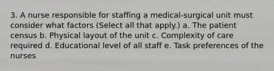 3. A nurse responsible for staffing a medical-surgical unit must consider what factors (Select all that apply.) a. The patient census b. Physical layout of the unit c. Complexity of care required d. Educational level of all staff e. Task preferences of the nurses