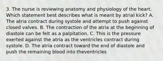 3. The nurse is reviewing anatomy and physiology of the heart. Which statement best describes what is meant by atrial kick? A. The atria contract during systole and attempt to push against closed valves. B. The contraction of the atria at the beginning of diastole can be felt as a palpitation. C. This is the pressure exerted against the atria as the ventricles contract during systole. D. The atria contract toward the end of diastole and push the remaining blood into theventricles