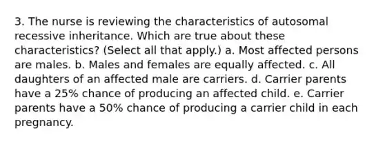 3. The nurse is reviewing the characteristics of autosomal recessive inheritance. Which are true about these characteristics? (Select all that apply.) a. Most affected persons are males. b. Males and females are equally affected. c. All daughters of an affected male are carriers. d. Carrier parents have a 25% chance of producing an affected child. e. Carrier parents have a 50% chance of producing a carrier child in each pregnancy.