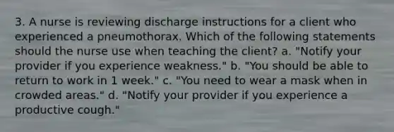 3. A nurse is reviewing discharge instructions for a client who experienced a pneumothorax. Which of the following statements should the nurse use when teaching the client? a. "Notify your provider if you experience weakness." b. "You should be able to return to work in 1 week." c. "You need to wear a mask when in crowded areas." d. "Notify your provider if you experience a productive cough."