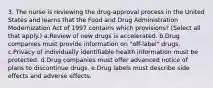 3. The nurse is reviewing the drug-approval process in the United States and learns that the Food and Drug Administration Modernization Act of 1997 contains which provisions? (Select all that apply.) a.Review of new drugs is accelerated. b.Drug companies must provide information on "off-label" drugs. c.Privacy of individually identifiable health information must be protected. d.Drug companies must offer advanced notice of plans to discontinue drugs. e.Drug labels must describe side effects and adverse effects.