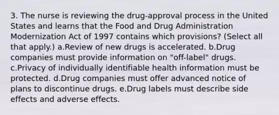 3. The nurse is reviewing the drug-approval process in the United States and learns that the Food and Drug Administration Modernization Act of 1997 contains which provisions? (Select all that apply.) a.Review of new drugs is accelerated. b.Drug companies must provide information on "off-label" drugs. c.Privacy of individually identifiable health information must be protected. d.Drug companies must offer advanced notice of plans to discontinue drugs. e.Drug labels must describe side effects and adverse effects.