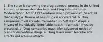 3. The nurse is reviewing the drug-approval process in the United States and learns that the Food and Drug Administration Modernization Act of 1997 contains which provisions? (Select all that apply.) a. Review of new drugs is accelerated. b. Drug companies must provide information on "off-label" drugs. c. Privacy of individually identifiable health information must be protected. d. Drug companies must offer advanced notice of plans to discontinue drugs. e. Drug labels must describe side effects and adverse effects.