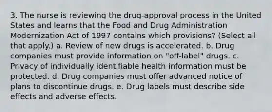 3. The nurse is reviewing the drug-approval process in the United States and learns that the Food and Drug Administration Modernization Act of 1997 contains which provisions? (Select all that apply.) a. Review of new drugs is accelerated. b. Drug companies must provide information on "off-label" drugs. c. Privacy of individually identifiable health information must be protected. d. Drug companies must offer advanced notice of plans to discontinue drugs. e. Drug labels must describe side effects and adverse effects.