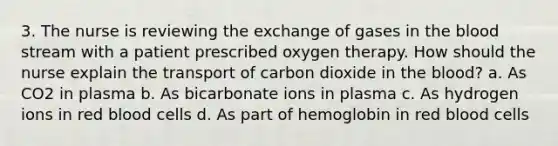 3. The nurse is reviewing the exchange of gases in the blood stream with a patient prescribed oxygen therapy. How should the nurse explain the transport of carbon dioxide in the blood? a. As CO2 in plasma b. As bicarbonate ions in plasma c. As hydrogen ions in red blood cells d. As part of hemoglobin in red blood cells