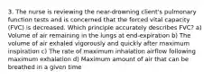 3. The nurse is reviewing the near-drowning client's pulmonary function tests and is concerned that the forced vital capacity (FVC) is decreased. Which principle accurately describes FVC? a) Volume of air remaining in the lungs at end-expiration b) The volume of air exhaled vigorously and quickly after maximum inspiration c) The rate of maximum inhalation airflow following maximum exhalation d) Maximum amount of air that can be breathed in a given time