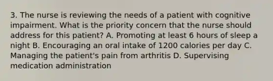 3. The nurse is reviewing the needs of a patient with cognitive impairment. What is the priority concern that the nurse should address for this patient? A. Promoting at least 6 hours of sleep a night B. Encouraging an oral intake of 1200 calories per day C. Managing the patient's pain from arthritis D. Supervising medication administration