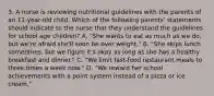 3. A nurse is reviewing nutritional guidelines with the parents of an 11-year-old child. Which of the following parents' statements should indicate to the nurse that they understand the guidelines for school age children? A. "She wants to eat as much as we do, but we're afraid she'll soon be over weight." B. "She skips lunch sometimes, but we figure it's okay as long as she has a healthy breakfast and dinner." C. "We limit fast-food restaurant meals to three times a week now." D. "We reward her school achievements with a point system instead of a pizza or ice cream."