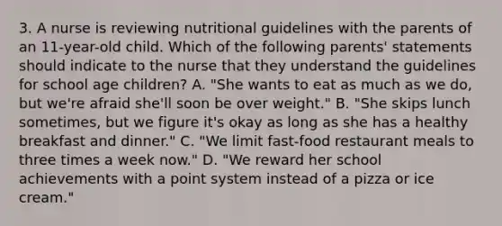 3. A nurse is reviewing nutritional guidelines with the parents of an 11-year-old child. Which of the following parents' statements should indicate to the nurse that they understand the guidelines for school age children? A. "She wants to eat as much as we do, but we're afraid she'll soon be over weight." B. "She skips lunch sometimes, but we figure it's okay as long as she has a healthy breakfast and dinner." C. "We limit fast-food restaurant meals to three times a week now." D. "We reward her school achievements with a point system instead of a pizza or ice cream."